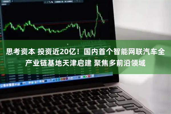 思考资本 投资近20亿！国内首个智能网联汽车全产业链基地天津启建 聚焦多前沿领域