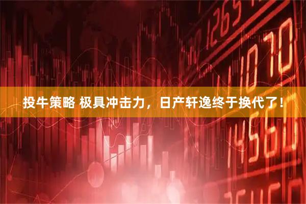 投牛策略 极具冲击力，日产轩逸终于换代了！