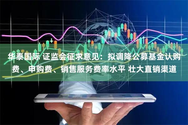 华泰国际 证监会征求意见：拟调降公募基金认购费、申购费、销售服务费率水平 壮大直销渠道