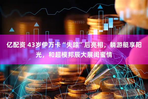 亿配资 43岁伊万卡“失踪”后亮相，躺游艇享阳光，和超模邦辰大展闺蜜情