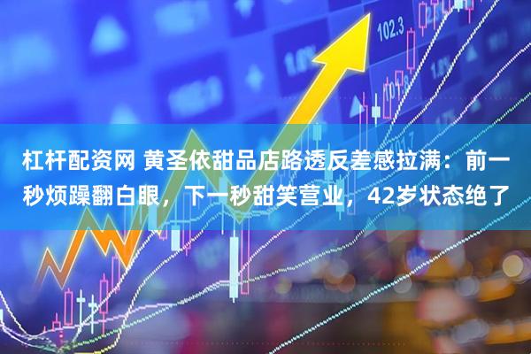 杠杆配资网 黄圣依甜品店路透反差感拉满：前一秒烦躁翻白眼，下一秒甜笑营业，42岁状态绝了