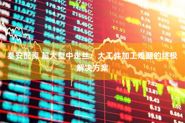 秦安配资 超大型中走丝：大工件加工难题的终极解决方案