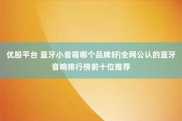 优股平台 蓝牙小音箱哪个品牌好|全网公认的蓝牙音响排行榜前十位推荐