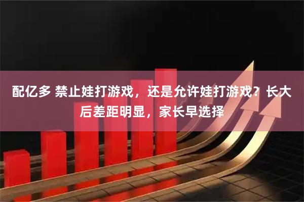 配亿多 禁止娃打游戏，还是允许娃打游戏？长大后差距明显，家长早选择