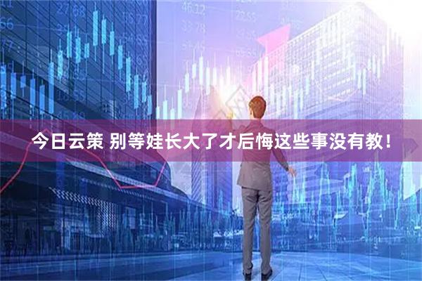 今日云策 别等娃长大了才后悔这些事没有教！