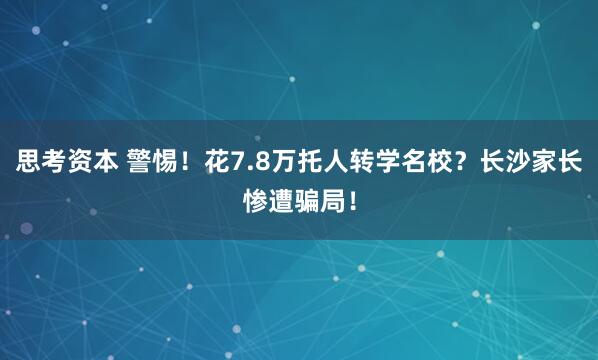 思考资本 警惕！花7.8万托人转学名校？长沙家长惨遭骗局！