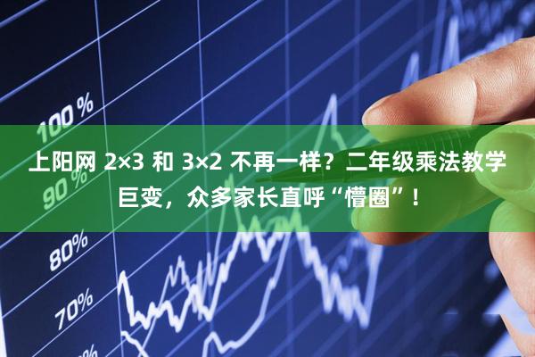 上阳网 2×3 和 3×2 不再一样？二年级乘法教学巨变，众多家长直呼“懵圈”！