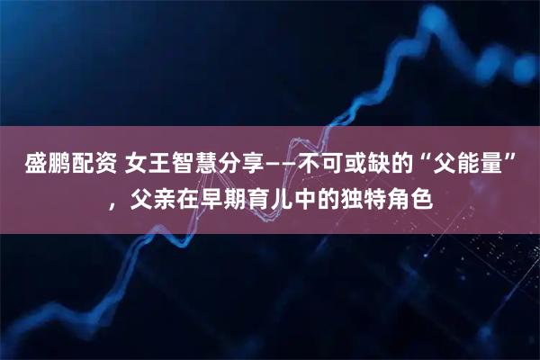 盛鹏配资 女王智慧分享——不可或缺的“父能量”，父亲在早期育儿中的独特角色