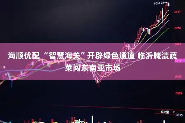 海顺优配 “智慧海关”开辟绿色通道 临沂腌渍蔬菜闯东南亚市场