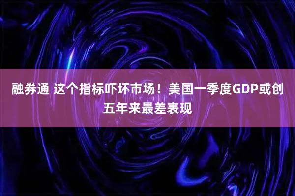 融券通 这个指标吓坏市场！美国一季度GDP或创五年来最差表现