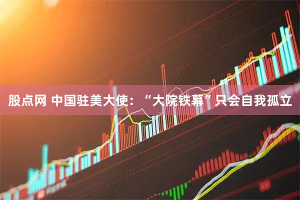 股点网 中国驻美大使：“大院铁幕”只会自我孤立