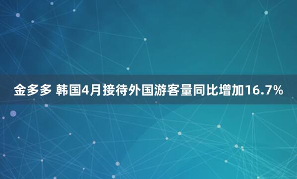 金多多 韩国4月接待外国游客量同比增加16.7%