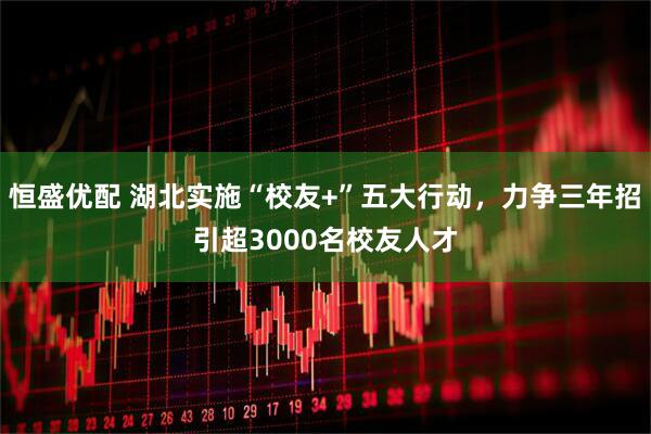 恒盛优配 湖北实施“校友+”五大行动，力争三年招引超3000名校友人才