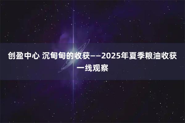 创盈中心 沉甸甸的收获——2025年夏季粮油收获一线观察