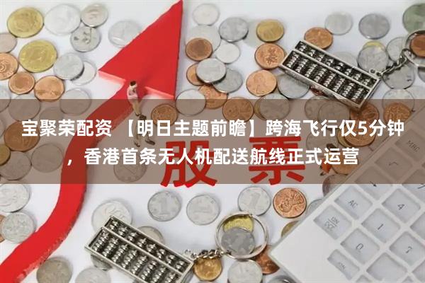 宝聚荣配资 【明日主题前瞻】跨海飞行仅5分钟，香港首条无人机配送航线正式运营