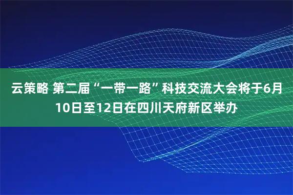 云策略 第二届“一带一路”科技交流大会将于6月10日至12日在四川天府新区举办