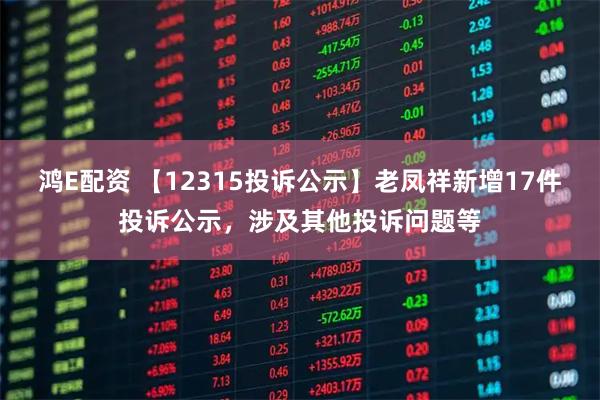 鸿E配资 【12315投诉公示】老凤祥新增17件投诉公示，涉及其他投诉问题等