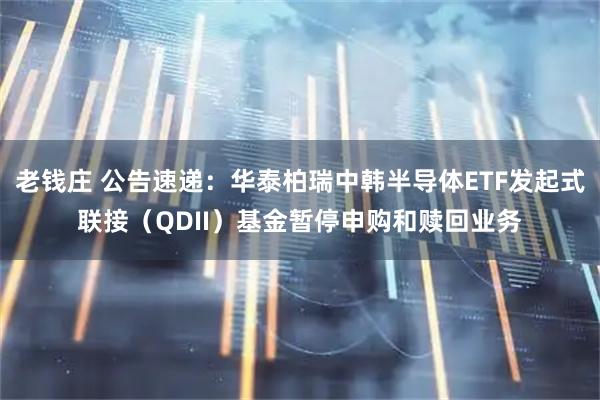 老钱庄 公告速递：华泰柏瑞中韩半导体ETF发起式联接（QDII）基金暂停申购和赎回业务