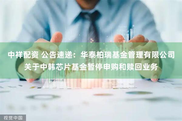 中祥配资 公告速递：华泰柏瑞基金管理有限公司关于中韩芯片基金暂停申购和赎回业务
