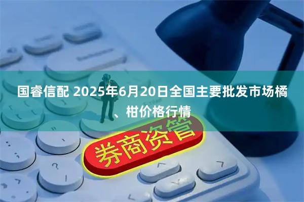 国睿信配 2025年6月20日全国主要批发市场橘、柑价格行情