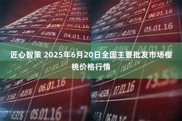 匠心智策 2025年6月20日全国主要批发市场樱桃价格行情