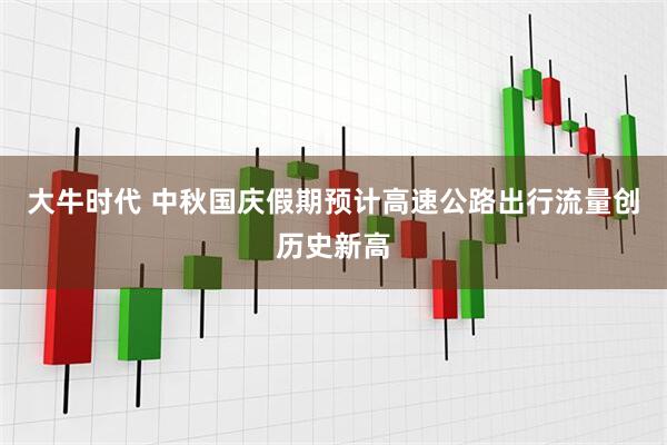 大牛时代 中秋国庆假期预计高速公路出行流量创历史新高