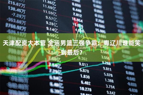天津配资大本营 全运男篮三强争霸：粤辽川谁能笑到最后？