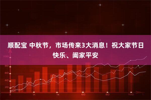 顺配宝 中秋节，市场传来3大消息！祝大家节日快乐、阖家平安