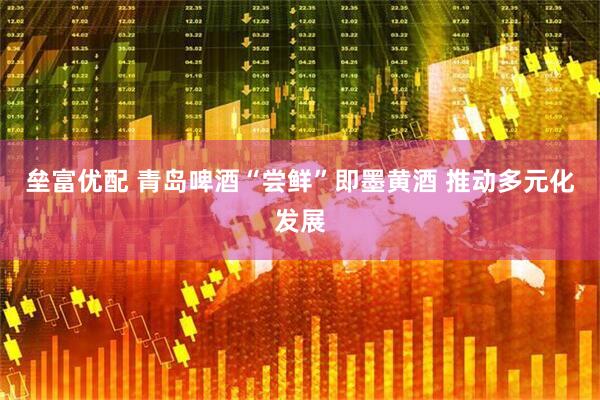 垒富优配 青岛啤酒“尝鲜”即墨黄酒 推动多元化发展