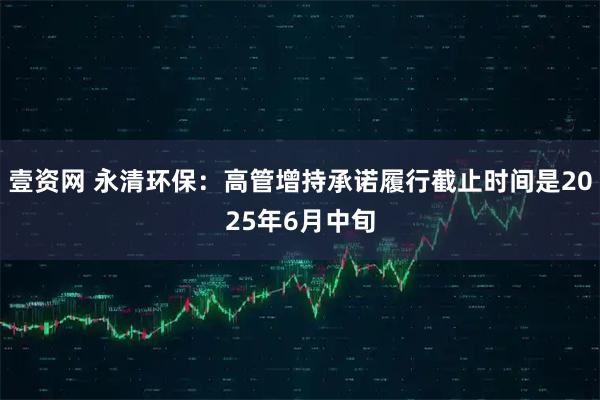 壹资网 永清环保：高管增持承诺履行截止时间是2025年6月中旬