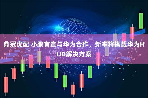 鼎冠优配 小鹏官宣与华为合作，新车将搭载华为HUD解决方案