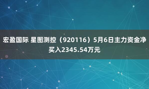 宏盈国际 星图测控(920116)5月6日主力资金净买入2345.54万元