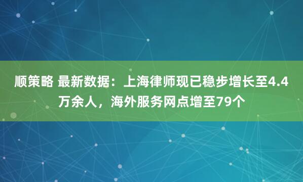 顺策略 最新数据：上海律师现已稳步增长至4.4万余人，海外服务网点增至79个