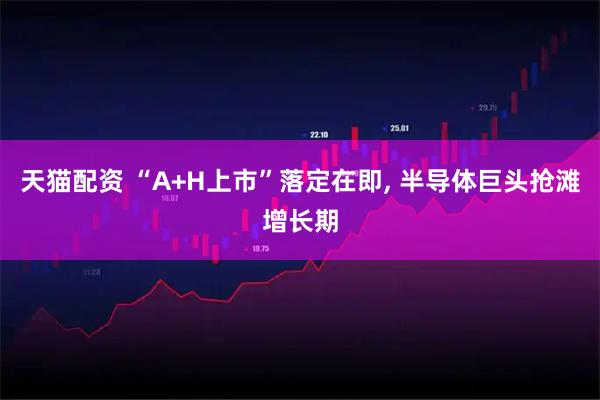 天猫配资 “A+H上市”落定在即, 半导体巨头抢滩增长期