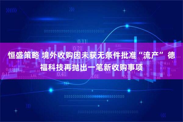 恒盛策略 境外收购因未获无条件批准“流产” 德福科技再抛出一笔新收购事项