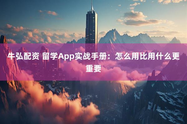 牛弘配资 留学App实战手册：怎么用比用什么更重要