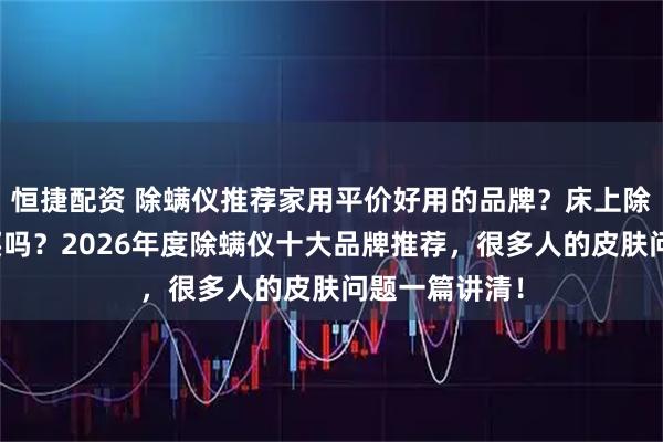 恒捷配资 除螨仪推荐家用平价好用的品牌？床上除螨仪有必要买吗？2026年度除螨仪十大品牌推荐，很多人的皮肤问题一篇讲清！