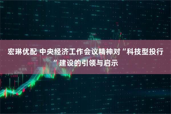 宏琳优配 中央经济工作会议精神对“科技型投行”建设的引领与启示