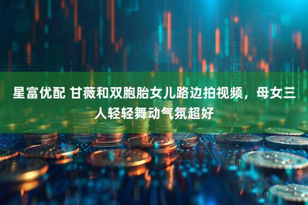 星富优配 甘薇和双胞胎女儿路边拍视频，母女三人轻轻舞动气氛超好