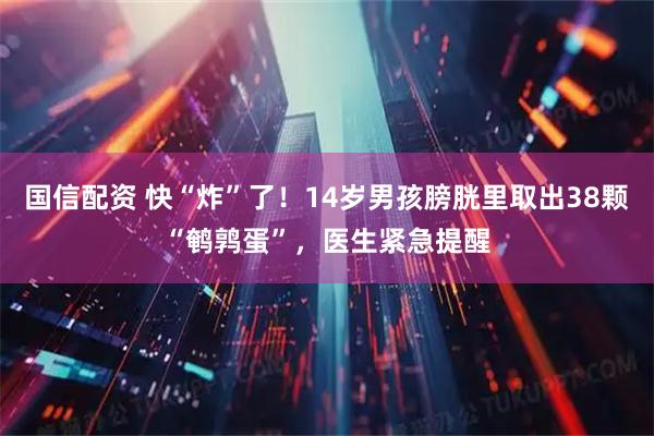 国信配资 快“炸”了！14岁男孩膀胱里取出38颗“鹌鹑蛋”，医生紧急提醒