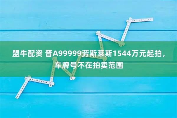 盟牛配资 晋A99999劳斯莱斯1544万元起拍，车牌号不在拍卖范围