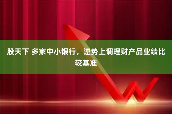 股天下 多家中小银行，逆势上调理财产品业绩比较基准